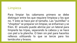 Limpieza
Para limpiar los calamares primero se debe
distinguir entre los que requiere limpieza y los que
no. Y esto se hace por el tamaño. Las “puntillas” o
“chopitos” se preparar sin limpiar, se enharinan y se
fríen. El anzuelo puede abrirse por un lateral para
limpiarle las tripas, separando la cabeza y se hace
con piel a la plancha. O bien sin piel para hacerlos
rellenos utilizando lo que se tercie para los
tentáculos y brazos.
 