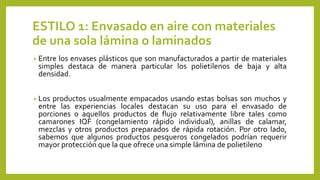 ESTILO 1: Envasado en aire con materiales
de una sola lámina o laminados
• Entre los envases plásticos que son manufacturados a partir de materiales
simples destaca de manera particular los polietilenos de baja y alta
densidad.
• Los productos usualmente empacados usando estas bolsas son muchos y
entre las experiencias locales destacan su uso para el envasado de
porciones o aquellos productos de flujo relativamente libre tales como
camarones IQF (congelamiento rápido individual), anillas de calamar,
mezclas y otros productos preparados de rápida rotación. Por otro lado,
sabemos que algunos productos pesqueros congelados podrían requerir
mayor protección que la que ofrece una simple lámina de polietileno
 