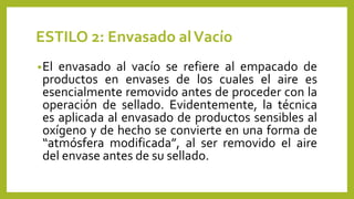ESTILO 2: Envasado alVacío
•El envasado al vacío se refiere al empacado de
productos en envases de los cuales el aire es
esencialmente removido antes de proceder con la
operación de sellado. Evidentemente, la técnica
es aplicada al envasado de productos sensibles al
oxígeno y de hecho se convierte en una forma de
“atmósfera modificada”, al ser removido el aire
del envase antes de su sellado.
 