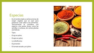 Especias
• Es el nombre dado a ciertos aromas de
origen vegetal, que se usan para
preservar o dar sabor a los alimentos.
Técnicamente se considera una
especia a las partes duras, como las
semillas o cortezas, de ciertas plantas
aromáticas.
• Tipos
• El ajo en polvo
• El apio en polvo
• La cebolla seca
• El pimentón
• El tomate secado y en polvo
 