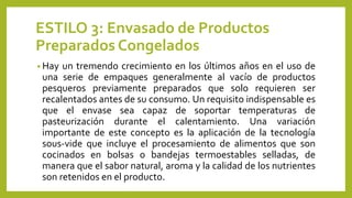 ESTILO 3: Envasado de Productos
Preparados Congelados
• Hay un tremendo crecimiento en los últimos años en el uso de
una serie de empaques generalmente al vacío de productos
pesqueros previamente preparados que solo requieren ser
recalentados antes de su consumo. Un requisito indispensable es
que el envase sea capaz de soportar temperaturas de
pasteurización durante el calentamiento. Una variación
importante de este concepto es la aplicación de la tecnología
sous-vide que incluye el procesamiento de alimentos que son
cocinados en bolsas o bandejas termoestables selladas, de
manera que el sabor natural, aroma y la calidad de los nutrientes
son retenidos en el producto.
 