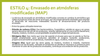 ESTILO 4: Envasado en atmósferas
modificadas (MAP)
• La técnica de envasado en atmósferas modificadas consiste en cambiar la atmósfera que
rodea al producto antes de cerrar el envase, por otra especialmente diseñada para retardar
el desarrollo de reacciones indeseables durante el almacenamiento del producto
envasado.
• Entre los gases utilizados tenemos:
• Dióxido de carbono (CO2): Gas bacteriostático, fungistático, soluble en agua y en grasa,
genera descenso del pH de los productos, retarda rápidamente el crecimiento bacteriano,
insípido, inodoro, incoloro, sus propiedades se potencian a bajas temperaturas.
• Nitrógeno (N2): Gas inerte que sirve de soporte al envase para que no pierda su forma.
Usado ampliamente para productos sensibles al oxígeno evitando oxidaciones,
proporciona atmósferas anaeróbicas, insoluble en agua, incoloro, inodoro e insípido.
• Oxígeno (O2): Igual que los otros gases, es inodoro, incoloro e insípido, mantiene
aerobiosis en los envases, utilizado en productos en donde es necesaria su presencia para
mantener el color de los productos envasados, contribuye a la oxidación de los productos.
 