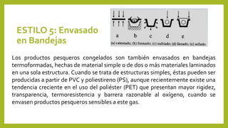 ESTILO 5: Envasado
en Bandejas
Los productos pesqueros congelados son también envasados en bandejas
termoformadas, hechas de material simple o de dos o más materiales laminados
en una sola estructura. Cuando se trata de estructuras simples, éstas pueden ser
producidas a partir de PVC y poliestireno (PS), aunque recientemente existe una
tendencia creciente en el uso del poliéster (PET) que presentan mayor rigidez,
transparencia, termoresistencia y barrera razonable al oxígeno, cuando se
envasen productos pesqueros sensibles a este gas.
 