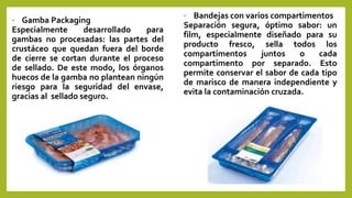 • Gamba Packaging
Especialmente desarrollado para
gambas no procesadas: las partes del
crustáceo que quedan fuera del borde
de cierre se cortan durante el proceso
de sellado. De este modo, los órganos
huecos de la gamba no plantean ningún
riesgo para la seguridad del envase,
gracias al sellado seguro.
• Bandejas con varios compartimentos
Separación segura, óptimo sabor: un
film, especialmente diseñado para su
producto fresco, sella todos los
compartimentos juntos o cada
compartimento por separado. Esto
permite conservar el sabor de cada tipo
de marisco de manera independiente y
evita la contaminación cruzada.
 