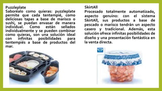 Puzzleplate
Saboréalo como quieras: puzzleplate
permite que cada tentempié, como
deliciosas tapas a base de marisco o
sushi, se puedan envasar de manera
individual. Como están sellados
individualmente y se pueden combinar
como quieras, son una solución ideal
con infinitas posibilidades para
tentempiés a base de productos del
mar.
SkirtAll
Procesado totalmente automatizado,
aspecto genuino: con el sistema
SkirtAll, sus productos a base de
pescado o marisco tendrán un aspecto
casero y tradicional. Además, esta
solución ofrece infinitas posibilidades de
diseño y una presentación fantástica en
la venta directa.
 