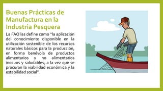 Buenas Prácticas de
Manufactura en la
Industria Pesquera
La FAO las define como “la aplicación
del conocimiento disponible en la
utilización sostenible de los recursos
naturales básicos para la producción,
en forma benévola de productos
alimentarios y no alimentarios
inocuos y saludables, a la vez que se
procuran la viabilidad económica y la
estabilidad social”.
 
