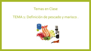 Temas en Clase
TEMA 1: Definición de pescado y marisco .
 
