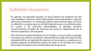 • En general, los pescados aportan un buen balance de proteínas de alto
valor biológico, vitaminas tanto hidrosolubles como liposolubles y algunos
elementos minerales y un contenido calórico relativamente bajo, así como
la calidad de sus grasas que son de fácil digestión pues son poliinsaturadas.
en cuanto a las vitaminas hidrosolubles, el pescado contiene
concentraciones variables de vitaminas del grupo b, dependiendo de la
vitamina específica y de la especie.
• Otro de los principales beneficios son el omega 3, el cual ayuda a proteger
el corazón y al sistema circulatorio, este beneficio se debe a la reducción del
colesterol dañino. la variedad de especies es muy amplia y variada pues es
posible disponer de diferentes precios de costo en el mercado los cuales
disminuyen el impacto de la canasta básica de las personas.
 
