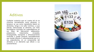 Aditivos
Cualquier sustancia que en cuanto tal no se
consume normalmente como alimento, ni
tampoco se usa como ingrediente básico en
alimentos, tenga o no valor nutritivo, y cuya
adición intencionada al alimento con fines
tecnológicos (incluidos los organolépticos) en
sus fases de fabricación, elaboración,
preparación, tratamiento, envasado,
empaquetado, transporte o almacenamiento
noresulte o pueda preverse razonablemente
que resulte (directa o indirectamente) por sí o
sus subproductos, en un componente del
alimento o un elemento que afecte a sus
características
 
