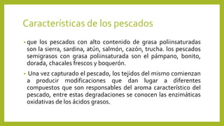 Características de los pescados
• que los pescados con alto contenido de grasa poliinsaturadas
son la sierra, sardina, atún, salmón, cazón, trucha. los pescados
semigrasos con grasa poliinsaturada son el pámpano, bonito,
dorada, chacales frescos y boquerón.
• Una vez capturado el pescado, los tejidos del mismo comienzan
a producir modificaciones que dan lugar a diferentes
compuestos que son responsables del aroma característico del
pescado, entre estas degradaciones se conocen las enzimáticas
oxidativas de los ácidos grasos.
 