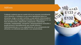 Aditivos
Cualquier sustancia que en cuanto tal no se consume normalmente
como alimento, ni tampoco se usa como ingrediente básico en
alimentos, tenga o no valor nutritivo, y cuya adición intencionada al
alimento con fines tecnológicos (incluidos los organolépticos) en sus
fases de fabricación, elaboración, preparación, tratamiento,
envasado, empaquetado, transporte o almacenamiento noresulte o
pueda preverse razonablemente que resulte (directa o
indirectamente) por sí o sus subproductos, en un componente del
alimento o un elemento que afecte a sus características
 
