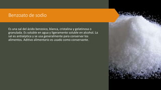 Benzoato de sodio
Es una sal del ácido benzoico, blanca, cristalina y gelatinosa o
granulada. Es soluble en agua y ligeramente soluble en alcohol. La
sal es antiséptica y se usa generalmente para conservar los
alimentos. Aditivo alimentario es usado como conservante.
 