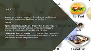 Fosfatos
Agregados a productos cárnicos, por lo que hay que considerar sus
propiedades funcionales en la elaboración de cárnicos.
Función:
Agente emulsificante. Los fosfatos (tripolifosfato de sodio y potasio,
hexametafosfato) también funcionan como estabilizantes para
promover la emulsificación entre grasa, agua y proteína
Capacidad de retención de agua: La principal función de los fosfatos es
el incremento de retención de humedad de las proteínas. Los fosfatos
permiten que la carne retenga la humedad
 