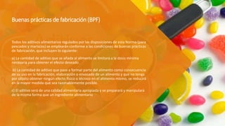 Buenas prácticas de fabricación (BPF)
Todos los aditivos alimentarios regulados por las disposiciones de esta Norma (para
pescados y mariscos) se emplearán conforme a las condiciones de buenas prácticas
de fabricación, que incluyen lo siguiente:
a) La cantidad de aditivo que se añada al alimento se limitará a la dosis mínima
necesaria para obtener el efecto deseado.
b) La cantidad de aditivo que pase a formar parte del alimento como consecuencia
de su uso en la fabricación, elaboración o envasado de un alimento y que no tenga
por objeto obtener ningún efecto físico o técnico en el alimento mismo, se reducirá
en la mayor medida que sea razonablemente posible.
c) El aditivo será de una calidad alimentaria apropiada y se preparará y manipulará
de la misma forma que un ingrediente alimentario
 