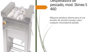 Despieladora de
pescado, mod. Skinex S
460
Máquina peladora abierta para el uso
versátil, de sencillo manejo, cubre
cualquier necesidad de pelado.
 