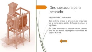 Deshuesadora para
pescado
Separación de Carne-Hueso.
Este sistema impide la presencia de impurezas
en la carne, como astillas de hueso, tendones o
cartílago.
La carne mantiene su textura natural, puesto
que no es molida, restregada o calentada de
alguna manera.
INDICE
 