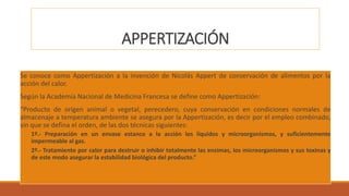 APPERTIZACIÓN
Se conoce como Appertización a la invención de Nicolás Appert de conservación de alimentos por la
acción del calor.
Según la Academia Nacional de Medicina Francesa se define como Appertización:
“Producto de origen animal o vegetal, perecedero, cuya conservación en condiciones normales de
almacenaje a temperatura ambiente se asegura por la Appertización, es decir por el empleo combinado,
sin que se defina el orden, de las dos técnicas siguientes:
◦ 1º.- Preparación en un envase estanco a la acción los líquidos y microorganismos, y suficientemente
impermeable al gas.
◦ 2º.- Tratamiento por calor para destruir o inhibir totalmente las enzimas, los microorganismos y sus toxinas y
de este modo asegurar la estabilidad biológica del producto.”
 