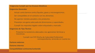 Exigencias Cumplir por los Envases Metálicos
Exigencias Generales
- Actuar como barrera contra líquidos, gases y microorganismos.
- Ser compatibles en el contacto con los alimentos.
- No aportar metales pesados a los productos.
- Presentar una gama adecuada de dimensiones y capacidades.
- Cumplir los requisitos legales sobre etiquetado y marcado.
Exigencias de Tipo Técnico
- Presentar la resistencia adecuada a las agresiones térmicas y
mecánicas.
- Cumplir con FCP (Fecha de Caducidad Preferente)
correspondiente, teniendo en cuenta los:
Factores externos
Factores internos
Compatibilidad continente/contenido
 