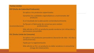 Fechas Límites
FCP (Fecha de Caducidad Preferente)
- Se aplica a los productos appertizados
- Garantiza las cualidades organolépticas y nutricionales del
producto.
- Es el resultado de la adecuación contenido/continente.
- Se fija por el fabricante de conservas pero existen
recomendaciones profesionales.
- Más allá de su FCP, un producto puede venderse (sin infracción) y
permanece consumible.
FLC (Fecha Limite de Consumo)
- Se aplica a los productos perecederos (duración de vida < 42 días y
semiconservas).
- Fijada por la reglamentación.
- Más allá de su FLC, un producto no debe venderse ni consumirse
(riesgo de intoxicación).
 