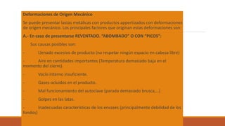 Deformaciones de Origen Mecánico
Se puede presentar lastas metálicas con productos appertizados con deformaciones
de origen mecánico. Los principales factores que originan estas deformaciones son:
A.- En caso de presentarse REVENTADO. “ABOMBADO” O CON “PICOS”:
Sus causas posibles son:
- Llenado excesivo de producto (no respetar ningún espacio en cabeza libre)
- Aire en cantidades importantes (Temperatura demasiado baja en el
momento del cierre).
- Vacío interno insuficiente.
- Gases ocluidos en el producto.
- Mal funcionamiento del autoclave (parada demasiado brusca,…)
- Golpes en las latas.
- Inadecuadas características de los envases (principalmente debilidad de los
fondos)
 