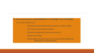 B.- En caso de presentar APLASTAMIENTO O “CHUPADO” DE LAS PAREDES
Sus causas posibles son:
- Llenado insuficiente (Exceso de espacio en cabeza libre).
- Vacío interno demasiado elevado.
- Excesiva contrapresión durante el proceso.
- Golpes en las latas.
- Inadecuadas características de los envases (principalmente
debilidad en el acordonado).
 