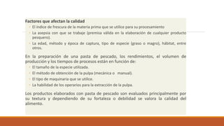 Factores que afectan la calidad
◦ El índice de frescura de la materia prima que se utilice para su procesamiento
◦ La asepsia con que se trabaje (premisa válida en la elaboración de cualquier producto
pesquero).
◦ La edad, método y época de captura, tipo de especie (graso o magro), hábitat, entre
otros.
En la preparación de una pasta de pescado, los rendimientos, el volumen de
producción y los tiempos de procesos están en función de:
◦ El tamaño de la especie utilizada.
◦ El método de obtención de la pulpa (mecánica o manual).
◦ El tipo de maquinaria que se utilice.
◦ La habilidad de los operarios para la extracción de la pulpa.
Los productos elaborados con pasta de pescado son evaluados principalmente por
su textura y dependiendo de su fortaleza o debilidad se valora la calidad del
alimento.
 
