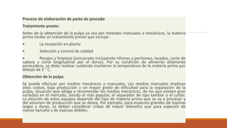 Proceso de elaboración de pasta de pescado
Tratamiento previo:
Antes de la obtención de la pulpa ya sea por métodos manuales o mecánicos, la materia
prima recibe un tratamiento previo que incluye:
• La recepción en planta
• Selección y control de calidad
• Pesajes y limpieza (eviscerado incluyendo riñones y peritoneo, lavados, corte de
cabeza y corte longitudinal por el dorso). Por su condición de alimento altamente
perecedero, se debe realizar cuidando mantener la temperatura de la materia prima por
debajo de 5 ° C.
Obtención de la pulpa
Se puede efectuar por medios mecánicos o manuales. Los medios manuales implican
altos costos, baja producción y un mayor grado de dificultad para la separación de la
pulpa, situación que obliga a recomendar los medios mecánicos, de los que existen gran
variedad en el mercado, siendo el más popular, el separador de tipo tambor o el cutter.
La elección de estos equipos depende del tipo de materia prima que se va a procesar y
del volumen de producción que se desea. Por ejemplo, para especies grandes de espinas
largas y duras, se deben considerar cribas de mayor diámetro que para especies de
menor tamaño y de espinas débiles.
 