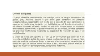 Lavado o blanqueado
La pulpa obtenida, normalmente trae consigo restos de sangre, remanentes de
grasas, piel, músculo oscuro y por ende gran contenido de proteínas
sarcoplasmáticas, responsables del fuerte olor a pescado. En estas condiciones la
pulpa es un medio muy inestable, con facilidades para el deterioro enzimático y
microbiano. Entonces, el lavado justifica su aplicación porque separa las sustancias
mencionadas, confiriendo a la pulpa condiciones de estabilidad, además, concentra
las proteínas miofibrilares mejorando su capacidad de retención de agua y de
emulsificación.
El lavado se realiza con agua fría (5 - 10 ° C), en un volumen que excede de 4 a 6
veces, la cantidad de pulpa. Se mezcla el agua con la pulpa, se deja en reposo hasta
que esta precipite totalmente, luego se derrama el sobrenadante y para eliminar el
exceso de agua se utilizan bolsas de nylon o tela, aplicando presión manual. El
equipo de mayor uso para el prensado, es la prensa de tornillo.
 