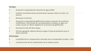 Ventajas
• Aumenta la capacidad de retención de agua (CRA)
• Confiere al producto buena presentación porque mejora el color y la
textura.
• Remueve el mal olor.
• Aumenta la capacidad de gelificación porque concentra las proteínas
miofibrilares, eliminando las sarcoplasmáticas solubles en agua, las
cuales causan un efecto negativo en el proceso de gelificación.
• Aumenta la vida útil de la pulpa.
• Permite agregarle sabores diversos según el tipo de productos que se
desee procesar.
Desventajas
• La pérdida de los componentes naturales que corresponden al sabor y olor.
• La disminución de los rendimientos de la materia prima.
 