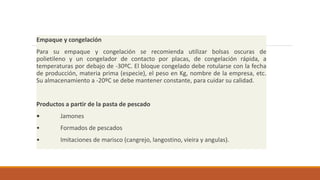 Empaque y congelación
Para su empaque y congelación se recomienda utilizar bolsas oscuras de
polietileno y un congelador de contacto por placas, de congelación rápida, a
temperaturas por debajo de -30ºC. El bloque congelado debe rotularse con la fecha
de producción, materia prima (especie), el peso en Kg, nombre de la empresa, etc.
Su almacenamiento a -20ºC se debe mantener constante, para cuidar su calidad.
Productos a partir de la pasta de pescado
• Jamones
• Formados de pescados
• Imitaciones de marisco (cangrejo, langostino, vieira y angulas).
 