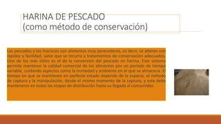 HARINA DE PESCADO
(como método de conservación)
Los pescados y los mariscos son alimentos muy perecederos, es decir, se alteran con
rapidez y facilidad, salvo que se recurra a tratamientos de conservación adecuados.
Uno de los más útiles es el de la conversión del pescado en harina. Este sistema
permite mantener la calidad comercial de los alimentos por un periodo de tiempo
variable, cuidando aspectos como la humedad y ambiente en el que se almacena. El
tiempo en que se mantienen en perfecto estado depende de la especie, el método
de captura y la manipulación, desde el mismo momento de la captura, y esta debe
mantenerse en todas las etapas de distribución hasta su llegada al consumidor.
 