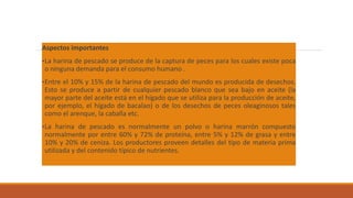Aspectos importantes
•La harina de pescado se produce de la captura de peces para los cuales existe poca
o ninguna demanda para el consumo humano .
•Entre el 10% y 15% de la harina de pescado del mundo es producida de desechos.
Esto se produce a partir de cualquier pescado blanco que sea bajo en aceite (la
mayor parte del aceite está en el hígado que se utiliza para la producción de aceite,
por ejemplo, el hígado de bacalao) o de los desechos de peces oleaginosos tales
como el arenque, la caballa etc.
•La harina de pescado es normalmente un polvo o harina marrón compuesto
normalmente por entre 60% y 72% de proteína, entre 5% y 12% de grasa y entre
10% y 20% de ceniza. Los productores proveen detalles del tipo de materia prima
utilizada y del contenido típico de nutrientes.
 