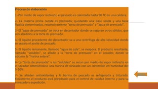 Proceso de elaboración
1- Por medio de vapor indirecto el pescado es calentado hasta 90 ºC en una caldera.
2- La materia prima cocida es prensada, quedando una base sólida y una base
líquida denominadas, respectivamente "torta de prensado" y "agua de prensado".
3- El "agua de prensado" se trata en decantador donde se separan otros sólidos, que
son añadidos a la torta de prensado.
4- El líquido procedente del decantador va a una centrífuga de alta velocidad donde
se separa el aceite de pescado.
5- El líquido remanente, llamado "agua de cola", se evapora. El producto resultante,
llamado "solubles", se añade a la "torta de prensado" en el secador, donde se
obtiene la "harina entera".
6- La "torta de prensado" y los "solubles" se secan por medio de vapor indirecto en
el secador obteniéndose una harina de pescado con un contenido en humedad del
5-10%.
7- Se añaden antioxidantes y la harina de pescado es refrigerada y triturada.
Finalmente el producto está preparado para el control de calidad interno y para su
envasado y expedición.
INDICE
 