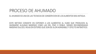 PROCESO DE AHUMADO
EL AHUMADO ES UNA DE LAS TECNICAS DE CONSERVCION DE LOS ALIMENTOS MAS ANTIGUA.
ESTE METODO CONSISTE EN EXPONER A LOS ALIMENTOS AL HUMO QUE PRODUCEN AL
QUEMARSE ALGUNAS MADERAS COMO LAS DEL PINO O ROBLE, SIENDO RECOMENDADAS
MADERAS DULCES, RICAS EN ÉSTERES QUE SON DE OLOR AGRADABLE Y EFECTO ANTIBIÓTICO.
 