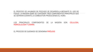 EL PROCESO DE AHUMADO DE PESCADO SE DESARROLLA MEDIANTE EL USO DE
FUEGO. LA MADERA DEBE DE CONTENER TRES COMPONENTES PRINCIPALES QUE
SE SEPARAN DURANTE LA COMBUSTION PRODUCIENDO EL HUMO.
LOS PRINCIPALES COMPONENTES DE LA MADERA SON: CELULOSA,
HEMICELULOSA Y LIGNINA.
EL PROCESO DE QUEMADO SE DENOMINA PIRÓLISIS
 