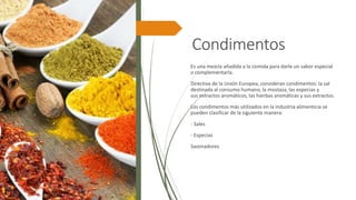 Condimentos
Es una mezcla añadida a la comida para darle un sabor especial
o complementarla.
Directiva de la Unión Europea, consideran condimentos: la sal
destinada al consumo humano, la mostaza, las especias y
sus extractos aromáticos, las hierbas aromáticas y sus extractos.
Los condimentos más utilizados en la industria alimenticia se
pueden clasificar de la siguiente manera:
- Sales
- Especias
Sazonadores
 