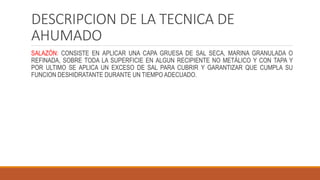 DESCRIPCION DE LA TECNICA DE
AHUMADO
SALAZÓN: CONSISTE EN APLICAR UNA CAPA GRUESA DE SAL SECA, MARINA GRANULADA O
REFINADA, SOBRE TODA LA SUPERFICIE EN ALGUN RECIPIENTE NO METÁLICO Y CON TAPA Y
POR ULTIMO SE APLICA UN EXCESO DE SAL PARA CUBRIR Y GARANTIZAR QUE CUMPLA SU
FUNCION DESHIDRATANTE DURANTE UN TIEMPO ADECUADO.
 