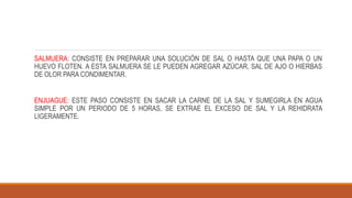 SALMUERA: CONSISTE EN PREPARAR UNA SOLUCIÓN DE SAL O HASTA QUE UNA PAPA O UN
HUEVO FLOTEN. A ESTA SALMUERA SE LE PUEDEN AGREGAR AZÚCAR, SAL DE AJO O HIERBAS
DE OLOR PARA CONDIMENTAR.
ENJUAGUE: ESTE PASO CONSISTE EN SACAR LA CARNE DE LA SAL Y SUMEGIRLA EN AGUA
SIMPLE POR UN PERIODO DE 5 HORAS, SE EXTRAE EL EXCESO DE SAL Y LA REHIDRATA
LIGERAMENTE.
 