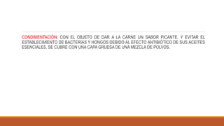 CONDIMENTACIÓN: CON EL OBJETO DE DAR A LA CARNE UN SABOR PICANTE, Y EVITAR EL
ESTABLECIMIENTO DE BACTERIAS Y HONGOS DEBIDO AL EFECTO ANTIBIÓTICO DE SUS ACEITES
ESENCIALES, SE CUBRE CON UNA CAPA GRUESA DE UNA MEZCLA DE POLVOS.
 