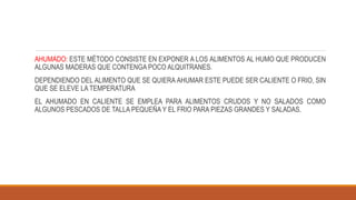 AHUMADO: ESTE MÉTODO CONSISTE EN EXPONER A LOS ALIMENTOS AL HUMO QUE PRODUCEN
ALGUNAS MADERAS QUE CONTENGA POCO ALQUITRANES.
DEPENDIENDO DEL ALIMENTO QUE SE QUIERA AHUMAR ESTE PUEDE SER CALIENTE O FRIO, SIN
QUE SE ELEVE LA TEMPERATURA
EL AHUMADO EN CALIENTE SE EMPLEA PARA ALIMENTOS CRUDOS Y NO SALADOS COMO
ALGUNOS PESCADOS DE TALLA PEQUEÑA Y EL FRIO PARA PIEZAS GRANDES Y SALADAS.
 