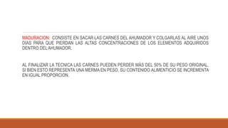 MADURACION: CONSISTE EN SACAR LAS CARNES DEL AHUMADOR Y COLGARLAS AL AIRE UNOS
DIAS PARA QUE PIERDAN LAS ALTAS CONCENTRACIONES DE LOS ELEMENTOS ADQUIRIDOS
DENTRO DELAHUMADOR.
AL FINALIZAR LA TECNICA LAS CARNES PUEDEN PERDER MÁS DEL 50% DE SU PESO ORIGINAL,
SI BIEN ESTO REPRESENTA UNA MERMA EN PESO, SU CONTENIDO ALIMENTICIO SE INCREMENTA
EN IGUAL PROPORCION.
 
