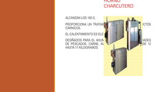 HORNO
CHARCUTERO
ALCANZAN LOS 160°C.
PROPORCIONA UN TRATAMIENTO TÉRMICO DE PRODUCTOS
CÁRNICOS.
EL CALENTAMIENTO ES ELECTRICO.
DESIÑADOS PARA EL AHUMADO O SECADO DE CANTIDADES
DE PESCADOS, CARNE, AVE CON CAPACIDADES DESDE 12
HASTA 17 KILOGRAMOS.
 