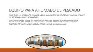 EQUIPO PARA AHUMADO DE PESCADO
CONTIENEN UN SISTEMA DE FLUJO DE AIRE/HUMO HORIZONTAL REVERSIBLE, LO CUAL PERMITE
UN SECADO/AHUMADO HOMOGÉNEO.
CON CAPACIDADES DESDE 250 KILOGRAMOS A MAS DE 2,500 KILOGRAMOS POR CARGA.
DISPONEN DE VARIOS MODELOS PARA COCER, SECAR, AHUMAR Y ASAR.
 