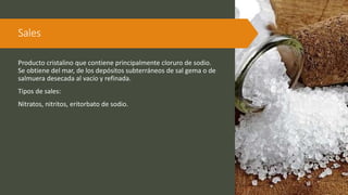 Sales
Producto cristalino que contiene principalmente cloruro de sodio.
Se obtiene del mar, de los depósitos subterráneos de sal gema o de
salmuera desecada al vacío y refinada.
Tipos de sales:
Nitratos, nitritos, eritorbato de sodio.
 