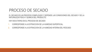 PROCESO DE SECADO
EL SECADO ES UN PROCESO COMPLICADO Y DEPENDE LAS CONDICIONES DEL SECADO Y DE LA
NATURALEZA FISICA Y QUIMICA DEL PRODUCTO.
HAY DOS ETAPAS EN EL PROCESO DE SECADO:
1. CORRESPONDE A LA EXTRACCION DE LA HUMEDAD SUPERFICIAL.
2. CORRESPONDE A LA EXTRACCION DE LA HUMEDAD INTERNA DEL PESCADO
 