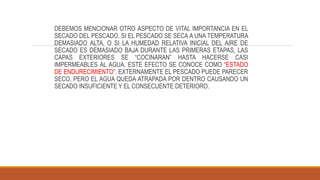 DEBEMOS MENCIONAR OTRO ASPECTO DE VITAL IMPORTANCIA EN EL
SECADO DEL PESCADO. SI EL PESCADO SE SECA A UNA TEMPERATURA
DEMASIADO ALTA, O SI LA HUMEDAD RELATIVA INICIAL DEL AIRE DE
SECADO ES DEMASIADO BAJA DURANTE LAS PRIMERAS ETAPAS, LAS
CAPAS EXTERIORES SE “COCINARAN” HASTA HACERSE CASI
IMPERMEABLES AL AGUA. ESTE EFECTO SE CONOCE COMO “ESTADO
DE ENDURECIMIENTO”. EXTERNAMENTE EL PESCADO PUEDE PARECER
SECO, PERO EL AGUA QUEDA ATRAPADA POR DENTRO CAUSANDO UN
SECADO INSUFICIENTE Y EL CONSECUENTE DETERIORO.
 