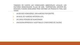 TOMANDO EN CUENTA LAS CONDICIONES AMBIENTALES LOCALES, LOS
FACTORES MENCIONADOS (FLUJO DE AIRE, TEMPERATURA, GROSOR DEL
PESCADO) PUEDEN MANEJARSE PARA OBTENER UN PRODUCTO FINAL QUE
TENGA:
1. UN SECADO HOMOGÉNEO, SIN HUMEDAD POR DENTRO.
2. UN NIVEL DE HUMEDAD INFERIOR A 25%.
3. UN LARGO PERIODO DE ALMACENADO.
4. UNA BUENAAPARIENCIA Y ACEPTABLES CONDICIONES DE CALIDAD.
 