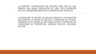 LA POSICIÓN Y DISTRIBUCIÓN DEL PESCADO DEBE SER TAL QUE
PERMITA UNA BUENA CIRCULACIÓN DE AIRE. ESTA OPERACIÓN
INFLUYE CONSIDERABLEMENTE EN LAAPARIENCIA DEL PRODUCTO.
LA OPERACIÓN DE SECADO, SE REALIZA DURANTE EL DÍA MIENTRAS
QUE DURANTE LA NOCHE SE EFECTÚA LA OPERACIÓN DE APILADO-
PRENSADO. EN EL SECADO AL AIRE LIBRE, ES DIFÍCIL CONTROLAR LAS
CONDICIONES DE TEMPERATURA, HUMEDAD RELATIVA, VELOCIDAD
DEL AIRE.
 
