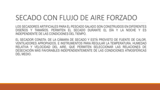 SECADO CON FLUJO DE AIRE FORZADO
LOS SECADORES ARTIFICIALES PARA EL PESCADO SALADO SON CONSTRUIDOS EN DIFERENTES
DISEÑOS Y TAMAÑOS. PERMITEN EL SECADO DURANTE EL DÍA Y LA NOCHE Y ES
INDEPENDIENTE DE LAS CONDICIONES DEL TIEMPO.
EL SECADOR CONSTA: DE LA CÁMARA DE SECADO Y ESTÁ PROVISTO DE FUENTE DE CALOR,
VENTILADORES APROPIADOS, E INSTRUMENTOS PARA REGULAR LA TEMPERATURA, HUMEDAD
RELATIVA Y VELOCIDAD DEL AIRE, QUE PERMITEN SELECCIONAR LAS RELACIONES DE
DESECACIÓN MÁS FAVORABLES INDEPENDIENTEMENTE DE LAS CONDICIONES ATMOSFÉRICAS
DEL MEDIO.
 