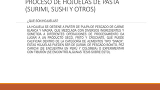 PROCESO DE HOJUELAS DE PASTA
(SURIMI, SUSHI Y OTROS)
¿QUE SON HOJUELAS?
LA HOJUELA SE OBTIENE A PARTIR DE PULPA DE PESCADO DE CARNE
BLANCA Y MAGRA, QUE MEZCLADA CON DIVERSOS INGREDIENTES Y
SOMETIDA A DIFERENTES OPERACIONES DE PROCESAMIENTO DA
LUGAR A UN PRODUCTO SECO, FRITO Y CROCANTE, QUE PUEDE
CALIFICAR DENTRO DE LA CATEGORÍA DE ALIMENTOS TIPO “SNACK”.
ESTAS HOJUELAS PUEDEN SER DE SURIMI, DE PESCADO BONITO, PEZ
CARICHI (SE ENCUENTRA EN PERÚ Y COLOMBIA) O EXPERIMENTAR
CON TIBURÓN (SE ENCONTRÓ ALGUNAS TESIS SOBRE ESTO).
 
